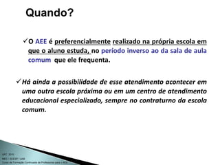 Curso de Formação Continuada de Professores para o AEE
UFC 2010
MEC / SEESP / UAB
O AEE é preferencialmente realizado na própria escola em
que o aluno estuda, no período inverso ao da sala de aula
comum que ele frequenta.
Há ainda a possibilidade de esse atendimento acontecer em
uma outra escola próxima ou em um centro de atendimento
educacional especializado, sempre no contraturno da escola
comum.
Quando?
 