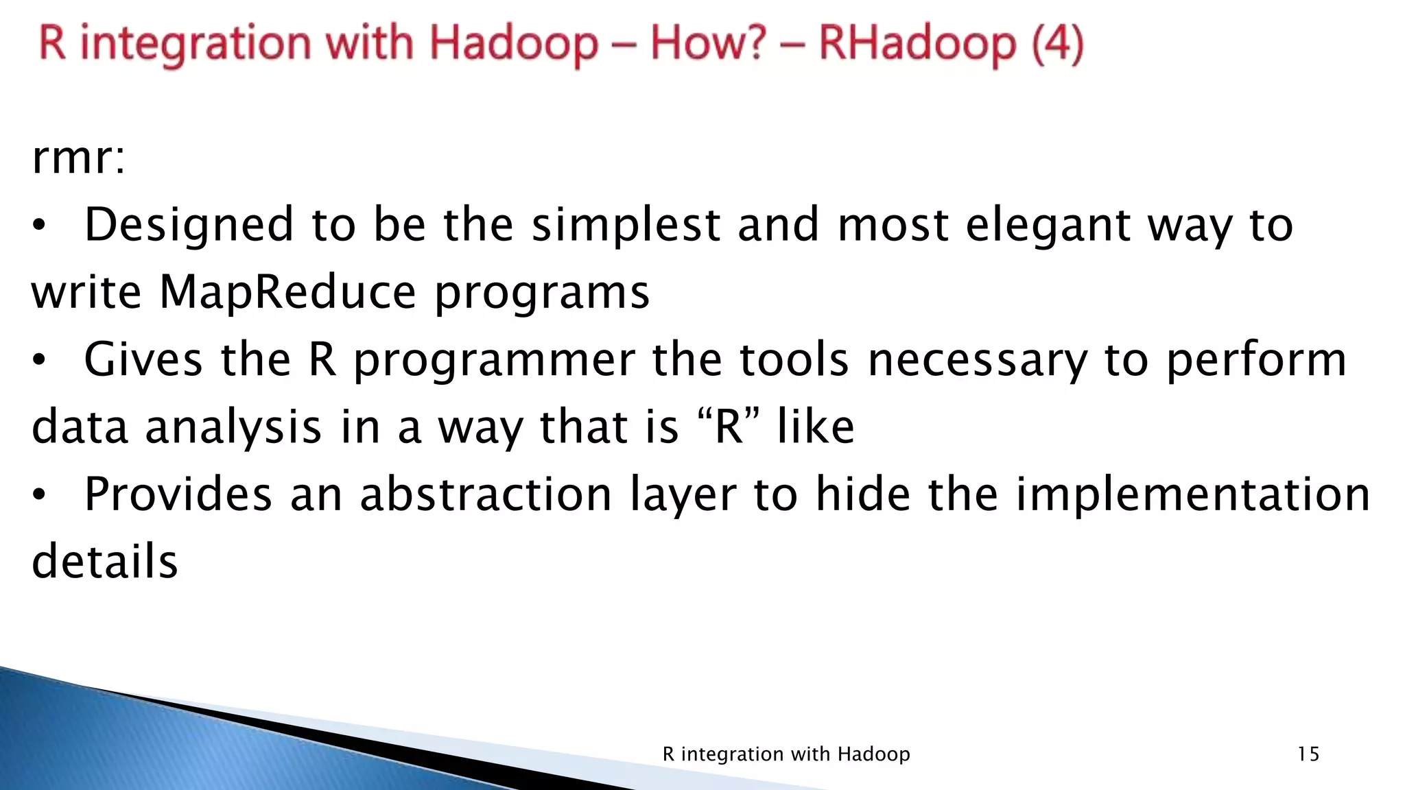 Security Classification: InternalR integration with Hadoop 15
rmr:
• Designed to be the simplest and most elegant way to
write MapReduce programs
• Gives the R programmer the tools necessary to perform
data analysis in a way that is “R” like
• Provides an abstraction layer to hide the implementation
details
 