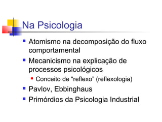 Na Psicologia
 Atomismo na decomposição do fluxo
comportamental
 Mecanicismo na explicação de
processos psicológicos
 Conceito de “reflexo” (reflexologia)
 Pavlov, Ebbinghaus
 Primórdios da Psicologia Industrial
 