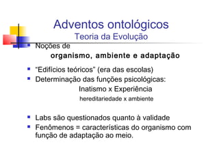 Adventos ontológicos
Teoria da Evolução
 Noções de
organismo, ambiente e adaptação
 “Edifícios teóricos” (era das escolas)
 Determinação das funções psicológicas:
Inatismo x Experiência
hereditariedade x ambiente
 Labs são questionados quanto à validade
 Fenômenos = características do organismo com
função de adaptação ao meio.
 
