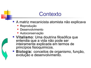 Contexto
 A matriz mecanicista atomista não explicava
 Reprodução
 Desenvolvimento
 Autoconservação
 Vitalismo: Uma doutrina filosófica que
entendia que a vida não pode ser
inteiramente explicada em termos de
princípios fisioquímicos.
 Biologia: conceitos de organismo, função,
evolução e desenvolvimento.
 