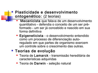  Plasticidade e desenvolvimento
ontogenético: (2 teorias)
 Mecanicista que falava de um desenvolvimento
quantitativo - defendia o conceito de um ser pré-
formado - um ser já concebido e nascido em sua
forma definitiva
 Epigeneticista - o desenvolvimento entendido
como um processo de diferenciação auto-
regulado em que partes de organismo exercem
um controle sobre o crescimento das outras.
 Teorias de evolução
 Teoria de Lamarck - transmissão hereditária de
características adquiridas
 Teoria de Darwin - seleção natural
 