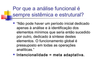 Por que a análise funcional é
sempre sistêmica e estrutural?
 “Não pode haver um período inicial dedicado
apenas à análise e à identificação dos
elementos mínimos que seria então sucedido
por outro, dedicado à síntese destes
elementos. O funcionamento global é
pressuposto em todas as operações
analíticas.”
 Intencionalidade = meta adaptativa.
 