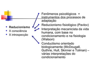  Fenômenos psicológicos =
instrumentos dos processos de
adaptação
 Reducionismo fisiológico (Pavlov)
 Interpretação mecanicista da vida
humana, com base no
condicionamento e na fisiologia
(Watson)
 Conductismo orientado
biologicamente (McDougall,
Guthrie, Hull, Skinner e Tolman) –
várias interpretações do
condicionamento
 Reducionismo
 X consciência
 X introspecção
 