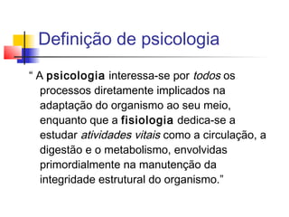 “ A psicologia interessa-se por todos os
processos diretamente implicados na
adaptação do organismo ao seu meio,
enquanto que a fisiologia dedica-se a
estudar atividades vitais como a circulação, a
digestão e o metabolismo, envolvidas
primordialmente na manutenção da
integridade estrutural do organismo.”
Definição de psicologia
 