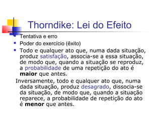 Thorndike: Lei do Efeito
 Tentativa e erro
 Poder do exercício (êxito)
 Todo e qualquer ato que, numa dada situação,
produz satisfação, associa-se a essa situação,
de modo que, quando a situação se reproduz,
a probabilidade de uma repetição do ato é
maior que antes.
Inversamente, todo e qualquer ato que, numa
dada situação, produz desagrado, dissocia-se
da situação, de modo que, quando a situação
reparece, a probabilidade de repetição do ato
é menor que antes.
 