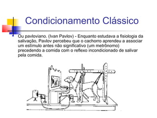 Condicionamento Clássico
 Ou pavloviano. (Ivan Pavlov) - Enquanto estudava a fisiologia da
salivação, Pavlov percebeu que o cachorro aprendeu a associar
um estímulo antes não significativo (um metrônomo)
precedendo a comida com o reflexo incondicionado de salivar
pela comida.
 