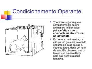 Condicionamento Operante
 Thorndike sugeriu que o
comportamento de um
animal era influenciado
pelos efeitos que o
comportamento exerce
no ambiente.
 Em seus experimentos, um
cão ou um gato era colocado
em uma de suas caixas e,
cedo ou tarde, daria um jeito
de sair. Ele observou que o
tempo que o animal leva
para sair decaía a cada
tentativa.
 