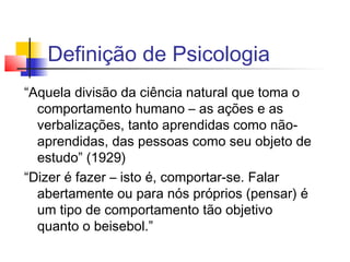 Definição de Psicologia
“Aquela divisão da ciência natural que toma o
comportamento humano – as ações e as
verbalizações, tanto aprendidas como não-
aprendidas, das pessoas como seu objeto de
estudo” (1929)
“Dizer é fazer – isto é, comportar-se. Falar
abertamente ou para nós próprios (pensar) é
um tipo de comportamento tão objetivo
quanto o beisebol.”
 