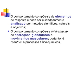  O comportamento compõe-se de elementos
de resposta e pode ser cuidadosamente
analisado por métodos científicos, naturais
e objetivos;
 O comportamento compõe-se inteiramente
de secreções glandulares e
movimentos musculares; portanto, é
redutível a processos físico-químicos.
 
