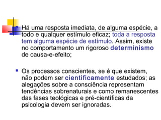  Há uma resposta imediata, de alguma espécie, a
todo e qualquer estímulo eficaz; toda a resposta
tem alguma espécie de estímulo. Assim, existe
no comportamento um rigoroso determinismo
de causa-e-efeito;
 Os processos conscientes, se é que existem,
não podem ser cientificamente estudados; as
alegações sobre a consciência representam
tendências sobrenaturais e como remanescentes
das fases teológicas e pré-científicas da
psicologia devem ser ignoradas.
 