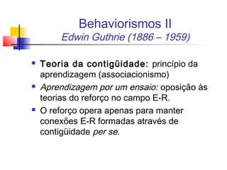 Behaviorismos II
Edwin Guthrie (1886 – 1959)
 Teoria da contigüidade: princípio da
aprendizagem (associacionismo)
 Aprendizagem por um ensaio: oposição às
teorias do reforço no campo E-R.
 O reforço opera apenas para manter
conexões E-R formadas através de
contigüidade per se.
 