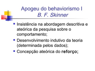 Apogeu do behaviorismo I
B. F. Skinner
 Insistência na abordagem descritiva e
ateórica da pesquisa sobre o
comportamento;
 Desenvolvimento indutivo da teoria
(determinada pelos dados);
 Concepção ateórica do reforço;
 