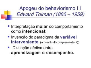 Apogeu do behaviorismo I I
Edward Tolman (1886 – 1959)
 Interpretação molar do comportamento
como intencional;
 Invenção do paradigma da variável
interveniente (a qual Hull complementará);
 Distinção efetiva entre
aprendizagem e desempenho.
 