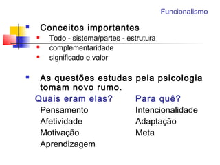 Funcionalismo
 Conceitos importantes
 Todo - sistema/partes - estrutura
 complementaridade
 significado e valor
 As questões estudas pela psicologia
tomam novo rumo.
Quais eram elas? Para quê?
Pensamento Intencionalidade
Afetividade Adaptação
Motivação Meta
Aprendizagem
 