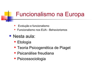 Funcionalismo na Europa
 Evolução e funcionalismo
 Funcionalismo nos EUA - Behaviorismos
 Nesta aula:
 Etologia
 Teoria Psicogenética de Piaget
 Psicanálise freudiana
 Psicossociologia
 