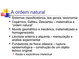 A ordem natural
 Sistemas classificatórios, leis gerais, taxionomia
 Copérnico, Galileu, Descartes – matemática e
“ordem natural”
 Mundo geométrico e mecânico, matematizado e
homogeneizado
 Lavoisier enterra a alquimia – mensuração e
análise experimental
 Fundadores da física clássica – ruptura
epistemológica – construção de um objeto
teórico original
 Razão e experiência intelectual
 