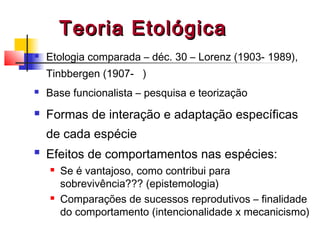 Teoria EtológicaTeoria Etológica
 Etologia comparada – déc. 30 – Lorenz (1903- 1989),
Tinbbergen (1907- )
 Base funcionalista – pesquisa e teorização
 Formas de interação e adaptação específicas
de cada espécie
 Efeitos de comportamentos nas espécies:
 Se é vantajoso, como contribui para
sobrevivência??? (epistemologia)
 Comparações de sucessos reprodutivos – finalidade
do comportamento (intencionalidade x mecanicismo)
 