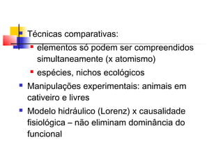  Técnicas comparativas:
 elementos só podem ser compreendidos
simultaneamente (x atomismo)
 espécies, nichos ecológicos
 Manipulações experimentais: animais em
cativeiro e livres
 Modelo hidráulico (Lorenz) x causalidade
fisiológica – não eliminam dominância do
funcional
 
