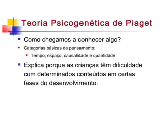 Teoria Psicogenética de Piaget
 Como chegamos a conhecer algo?
 Categorias básicas de pensamento:
 Tempo, espaço, causalidade e quantidade
 Explica porque as crianças têm dificuldade
com determinados conteúdos em certas
fases do desenvolvimento.
 