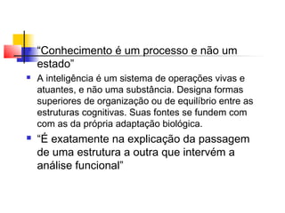  “Conhecimento é um processo e não um
estado”
 A inteligência é um sistema de operações vivas e
atuantes, e não uma substância. Designa formas
superiores de organização ou de equilíbrio entre as
estruturas cognitivas. Suas fontes se fundem com
com as da própria adaptação biológica.
 “É exatamente na explicação da passagem
de uma estrutura a outra que intervém a
análise funcional”
 
