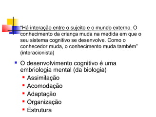  “Há interação entre o sujeito e o mundo externo. O
conhecimento da criança muda na medida em que o
seu sistema cognitivo se desenvolve. Como o
conhecedor muda, o conhecimento muda também”
(interacionista)
 O desenvolvimento cognitivo é uma
embriologia mental (da biologia)
 Assimilação
 Acomodação
 Adaptação
 Organização
 Estrutura
 