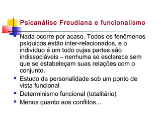  Nada ocorre por acaso. Todos os fenômenos
psíquicos estão inter-relacionados, e o
indivíduo é um todo cujas partes são
indissociáveis – nenhuma se esclarece sem
que se estabeleçam suas relações com o
conjunto.
 Estudo da personalidade sob um ponto de
vista funcional
 Determinismo funcional (totalitário)
 Menos quanto aos conflitos...
Psicanálise Freudiana e funcionalismo
 