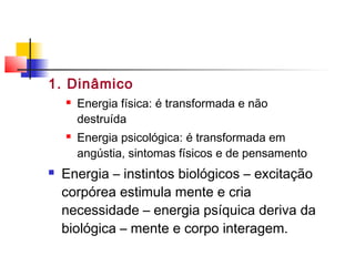 1. Dinâmico
 Energia física: é transformada e não
destruída
 Energia psicológica: é transformada em
angústia, sintomas físicos e de pensamento
 Energia – instintos biológicos – excitação
corpórea estimula mente e cria
necessidade – energia psíquica deriva da
biológica – mente e corpo interagem.
 