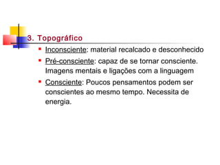 3. Topográfico
 Inconsciente: material recalcado e desconhecido
 Pré-consciente: capaz de se tornar consciente.
Imagens mentais e ligações com a linguagem
 Consciente: Poucos pensamentos podem ser
conscientes ao mesmo tempo. Necessita de
energia.
 