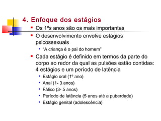 4. Enfoque dos estágios
 Os 1ºs anos são os mais importantes
 O desenvolvimento envolve estágios
psicossexuais

“A criança é o pai do homem”
 Cada estágio é definido em termos da parte do
corpo ao redor da qual as pulsões estão contidas:
4 estágios e um período de latência

Estágio oral (1º ano)

Anal (1- 3 anos)

Fálico (3- 5 anos)

Período de latência (5 anos até a puberdade)

Estágio genital (adolescência)
 