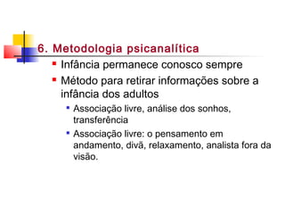 6. Metodologia psicanalítica
 Infância permanece conosco sempre
 Método para retirar informações sobre a
infância dos adultos

Associação livre, análise dos sonhos,
transferência

Associação livre: o pensamento em
andamento, divã, relaxamento, analista fora da
visão.
 