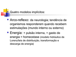  Quatro modelos implícitos:
 Arco-reflexo: da neurologia; tendência de
organismos responderem quando recebem
estimulações (mundo interno ou externo)
 Energia: + pulsão interna, + gasto de
energia = homeostase (modelo hidráulico de
Lorenz/leis de distribuição, transformação e
descarga de energia)
 