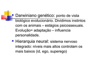  Darwiniano genético: ponto de vista
biológico evolucionário. Dividimos instintos
com os animais – estágios psicossexuais.
Evolução= adaptação – influencia
personalidade.
 Hierarquia neural: sistema nervoso
integrado: níveis mais altos controlam os
mais baixos (id, ego, superego)
 