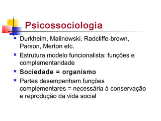 Psicossociologia
 Durkheim, Malinowski, Radcliffe-brown,
Parson, Merton etc.
 Estrutura modelo funcionalista: funções e
complementaridade
 Sociedade = organismo
 Partes desempenham funções
complementares = necessária à conservação
e reprodução da vida social
 