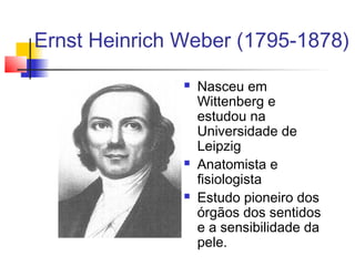Ernst Heinrich Weber (1795-1878)
 Nasceu em
Wittenberg e
estudou na
Universidade de
Leipzig
 Anatomista e
fisiologista
 Estudo pioneiro dos
órgãos dos sentidos
e a sensibilidade da
pele.
 