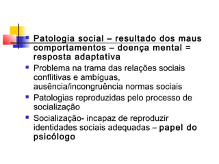  Patologia social – resultado dos maus
comportamentos – doença mental =
resposta adaptativa
 Problema na trama das relações sociais
conflitivas e ambíguas,
ausência/incongruência normas sociais
 Patologias reproduzidas pelo processo de
socialização
 Socialização- incapaz de reproduzir
identidades sociais adequadas – papel do
psicólogo
 