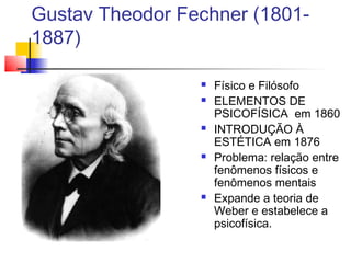 Gustav Theodor Fechner (1801-
1887)
 Físico e Filósofo
 ELEMENTOS DE
PSICOFÍSICA em 1860
 INTRODUÇÃO À
ESTÉTICA em 1876
 Problema: relação entre
fenômenos físicos e
fenômenos mentais
 Expande a teoria de
Weber e estabelece a
psicofísica.
 
