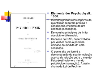  Elemente der Psychophysik.
1860.
 métodos psicofísicos capazes de
quantificar de forma precisa a
consciência imediata de um
estímulo (sensação).
 Demonstra princípios de limiar
absoluto e diferencial.
 Conceito de DAP, desenvolvido
por Weber como a primeira
unidade de medida de uma
sensação.
 O ponto alto do livro é a
demonstração da sua formulação
acerca da relação entre o mundo
físico (estímulo) e o mundo
psicológico (sensação). A assim
chamada Lei de Fechner.
 