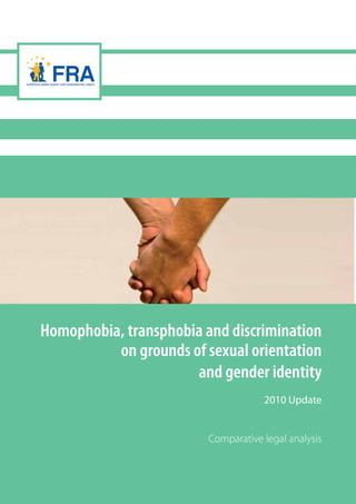 Homophobia, transphobia and discrimination
on grounds of sexual orientation
and gender identity
2010 Update
Comparative legal analysis
TK-30-10-548-EN-Cdoi:10.2811/83741
Homophobia,transphobiaanddiscriminationongroundsofsexualorientationandgenderidentityFRA
FRA - European Union Agency for Fundamental Rights
Schwarzenbergplatz 11
1040 - Wien
Austria
Tel.: +43 (0)1 580 30 - 0
Fax: +43 (0)1 580 30 - 691
Email: information@fra.europa.eu
fra.europa.eu
Developments over the past years testify to the
increasing awareness of the rights of lesbian, gay,
bisexual and transgender (LGBT) persons in the
European Union. This report updates the FRA
comparative legal analysis of discrimination on the basis
of sexual orientation and gender identity in the EU of
June 2008. It provides an overview of trends and
developments at the international and EU level on
legislation and legal practice in the field. While some
encouraging developments towards better protection of
LGBT rights have been noted in a number of Member
States, in others little has changed since 2008, and in
others some setbacks were also identified.
A comprehensive approach to issues of discrimination
and victimisation visible across the areas examined
would add to the fulfilment of fundamental rights for
LGBT people throughout Europe.
 