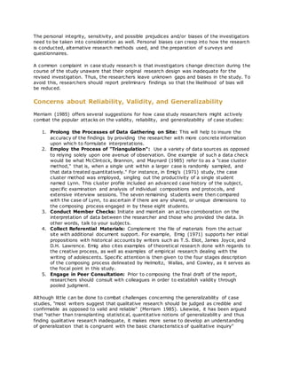The personal integrity, sensitivity, and possible prejudices and/or biases of the investigators
need to be taken into consideration as well. Personal biases can creep into how the research
is conducted, alternative research methods used, and the preparation of surveys and
questionnaires.
A common complaint in case study research is that investigators change direction during the
course of the study unaware that their original research design was inadequate for the
revised investigation. Thus, the researchers leave unknown gaps and biases in the study. To
avoid this, researchers should report preliminary findings so that the likelihood of bias will
be reduced.
Concerns about Reliability, Validity, and Generalizability
Merriam (1985) offers several suggestions for how case study researchers might actively
combat the popular attacks on the validity, reliability, and generalizability of case studies:
1. Prolong the Processes of Data Gathering on Site: This will help to insure the
accuracy of the findings by providing the researcher with more concrete information
upon which to formulate interpretations.
2. Employ the Process of "Triangulation": Use a variety of data sources as opposed
to relying solely upon one avenue of observation. One example of such a data check
would be what McClintock, Brannon, and Maynard (1985) refer to as a "case cluster
method," that is, when a single unit within a larger case is randomly sampled, and
that data treated quantitatively." For instance, in Emig's (1971) study, the case
cluster method was employed, singling out the productivity of a single student
named Lynn. This cluster profile included an advanced case history of the subject,
specific examination and analysis of individual compositions and protocols, and
extensive interview sessions. The seven remaining students were then compared
with the case of Lynn, to ascertain if there are any shared, or unique dimensions to
the composing process engaged in by these eight students.
3. Conduct Member Checks: Initiate and maintain an active corroboration on the
interpretation of data between the researcher and those who provided the data. In
other words, talk to your subjects.
4. Collect Referential Materials: Complement the file of materials from the actual
site with additional document support. For example, Emig (1971) supports her initial
propositions with historical accounts by writers such as T.S. Eliot, James Joyce, and
D.H. Lawrence. Emig also cites examples of theoretical research done with regards to
the creative process, as well as examples of empirical research dealing with the
writing of adolescents. Specific attention is then given to the four stages description
of the composing process delineated by Helmoltz, Wallas, and Cowley, as it serves as
the focal point in this study.
5. Engage in Peer Consultation: Prior to composing the final draft of the report,
researchers should consult with colleagues in order to establish validity through
pooled judgment.
Although little can be done to combat challenges concerning the generalizability of case
studies, "most writers suggest that qualitative research should be judged as credible and
confirmable as opposed to valid and reliable" (Merriam 1985). Likewise, it has been argued
that "rather than transplanting statistical, quantitative notions of generalizabilit y and thus
finding qualitative research inadequate, it makes more sense to develop an understanding
of generalization that is congruent with the basic characteristics of qualitative inquiry"
 