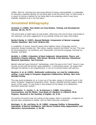 (1985). After all, criticizing the case study method for being ungeneralizable is comparable
to criticizing a washing machine for not being able to tell the correct time. In other words, it
is unjust to criticize a method for not being able to do something which it was never
originally designed to do in the first place.
Annotated Bibliography
Armisted, C. (1984). How Useful are Case Studies. Training and Development
Journal, 38 (2), 75-77.
This article looks at eight types of case studies, offers pros and cons of using case studies in
the classroom, and gives suggestions for successfully writing and using case studies.
Bardovi-Harlig, K. (1997). Beyond Methods: Components of Second Language
Teacher Education. New York: McGraw-Hill.
A compilation of various research essays which address issues of language teacher
education. Essays included are: "Non-native reading research and theory" by Lee, "The case
for Psycholinguistics" by VanPatten, and "Assessment and Second Language Teaching" by
Gradman and Reed.
Bartlett, L. (1989). A Question of Good Judgment; Interpretation Theory and
Qualitative Enquiry Address. 70th Annual Meeting of the American Educational
Research Association. San Francisco.
Bartlett selected "quasi-historical" methodology, which focuses on the "truth" found in case
records, as one that will provide "good judgments" in educational inquiry. He argues that
although the method is not comprehensive, it can try to connect theory with practice.
Baydere, S. et. al. (1993). Multimedia conferencing as a tool for collaborative
writing: a case study in Computer Supported Collaborative Writing. New York:
Springer-Verlag.
The case study by Baydere et. al. is just one of the many essays in this book found in the
series "Computer Supported Cooperative Work." Denley, Witefield and May explore similar
issues in their essay, "A case study in task analysis for the design of a collaborative
document production system."
Berkenkotter, C., Huckin, T., N., & Ackerman J. (1988). Conventions,
Conversations, and the Writer: Case Study of a Student in a Rhetoric Ph.D.
Program. Research in the Teaching of English, 22, 9-44.
The authors focused on how the writing of their subject, Nate or Ackerman, changed as he
became more acquainted or familiar with his field's discourse community.
Berninger, V., W., and Gans, B., M. (1986). Language Profiles in Nonspeaking
Individuals of Normal Intelligence with Severe Cerebral Palsy.Augmentative and
Alternative Communication, 2, 45-50.
 