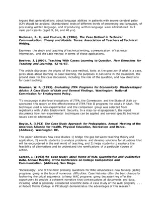 Argues that generalizations about language abilities in patients with severe cerebral palsy
(CP) should be avoided. Standardized tests of different levels of processing oral language, of
processing written language, and of producing written language were administered to 3
male participants (aged 9, 16, and 40 yrs).
Bockman, J., R., and Couture, B. (1984). The Case Method in Technical
Communication: Theory and Models. Texas: Association of Teachers of Technical
Writing.
Examines the study and teaching of technical writing, communication of technical
information, and the case method in terms of those applications.
Boehrer, J. (1990). Teaching With Cases: Learning to Question. New Directions for
Teaching and Learning, 42 41-57.
This article discusses the origins of the case method, looks at the question of what is a case,
gives ideas about learning in case teaching, the purposes it can serve in the classroom, the
ground rules for the case discussion, including the role of the question, and new directions
for case teaching.
Bowman, W. R. (1993). Evaluating JTPA Programs for Economically Disadvantaged
Adults: A Case Study of Utah and General Findings. Washington: National
Commission for Employment Policy.
"To encourage state-level evaluations of JTPA, the Commission and the State of Utah co-
sponsored this report on the effectiveness of JTPA Title II programs for adults in Utah. The
technique used is non-experimental and the comparison group was selected from
registrants with Utah's Employment Security. In a step-by-step approach, the report
documents how non-experimental techniques can be applied and several specific technical
issues can be addressed."
Boyce, A. (1993) The Case Study Approach for Pedagogists. Annual Meeting of the
American Alliance for Health, Physical Education, Recreation and Dance.
(Address). Washington DC.
This paper addresses how case studies 1) bridge the gap between teaching theory and
application, 2) enable students to analyze problems and develop solutions for situations that
will be encountered in the real world of teaching, and 3) helps students to evaluate the
feasibility of alternatives and to understand the ramifications of a particular course of
action.
Carson, J. (1993)The Case Study: Ideal Home of WAC Quantitative and Qualitative
Data. Annual Meeting of the Conference on College Composition and
Communication. (Address). San Diego.
"Increasingly, one of the most pressing questions for WAC advocates is how to keep [WAC]
programs going in the face of numerous difficulties. Case histories offer the best chance for
fashioning rhetorical arguments to keep WAC programs going because they offer the
opportunity to provide a coherent narrative that contextualizes all documents and data,
including what is generally considered scientific data. A case study of the WAC program, . . .
at Robert Morris College in Pittsburgh demonstrates the advantages of this research
 