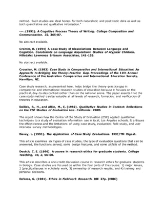 method. Such studies are ideal homes for both naturalistic and positivistic data as well as
both quantitative and qualitative information."
---. (1991). A Cognitive Process Theory of Writing. College Composition and
Communication. 32. 365-87.
No abstract available.
Cromer, R. (1994) A Case Study of Dissociations Between Language and
Cognition. Constraints on Language Acquisition: Studies of Atypical Children.
Hillsdale: Lawrence Erlbaum Associates, 141-153.
No abstract available.
Crossley, M. (1983) Case Study in Comparative and International Education: An
Approach to Bridging the Theory-Practice Gap. Proceedings of the 11th Annual
Conference of the Australian Comparative and International Education Society.
Hamilton, NZ.
Case study research, as presented here, helps bridge the theory-practice gap in
comparative and international research studies of education because it focuses on the
practical, day-to-day context rather than on the national arena. The paper asserts that the
case study method can be valuable at all levels of research, formation, and verification of
theories in education.
Daillak, R., H., and Alkin, M., C. (1982). Qualitative Studies in Context: Reflections
on the CSE Studies of Evaluation Use. California: EDRS
The report shows how the Center of the Study of Evaluation (CSE) applied qualitative
techniques to a study of evaluation information use in local, Los Angeles schools. It critiques
the effectiveness and the limitations of using case study, evaluation, field study, and user
interview survey methodologies.
Davey, L. (1991). The Application of Case Study Evaluations. ERIC/TM Digest.
This article examines six types of case studies, the type of evaluation questions that can be
answered, the functions served, some design features, and some pitfalls of the method.
Deutch, C. E. (1996). A course in research ethics for graduate students. College
Teaching, 44, 2, 56-60.
This article describes a one-credit discussion course in research ethics for graduate students
in biology. Case studies are focused on within the four parts of the course: 1) major issues,
2 )practical issues in scholarly work, 3) ownership of research results, and 4) training and
personal decisions.
DeVoss, G. (1981). Ethics in Fieldwork Research. RIE 27p. (ERIC)
 