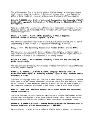 This article examines four of the ethical problems that can happen when conducting case
study research: acquiring permission to do research, knowing when to stop digging, the
pitfalls of doing collaborative research, and preserving the integrity of the participants.
Driscoll, A. (1985). Case Study of a Research Intervention: the University of Utah’s
Collaborative Approach. San Francisco: Far West Library for Educational Research
Development.
Paper presented at the annual meeting of the American Association of Colleges of Teacher
Education, Denver, CO, March 1985. Offers information of in-service training, specifically
case studies application.
Ellram, L. M. (1996). The Use of the Case Study Method in Logistics
Research. Journal of Business Logistics, 17, 2, 93.
This article discusses the increased use of case study in business research, and the lack of
understanding of when and how to use case study methodology in business.
Emig, J. (1971) The Composing Processes of Twelfth Graders. Urbana: NTCE.
This case study uses observation, tape recordings, writing samples, and school records to
show that writing in reflexive and extensive situations caused different lengths of discourse
and different clusterings of the components of the writing process.
Feagin, J. R. (1991). A Case For the Case Study. Chapel Hill: The University of
North Carolina Press.
This book discusses the nature, characteristics, and basic methodological issues of the case
study as a research method.
Feldman, H., Holland, A., & Keefe, K. (1989) Language Abilities after Left
Hemisphere Brain Injury: A Case Study of Twins. Topics in Early Childhood Special
Education, 9, 32-47.
"Describes the language abilities of 2 twin pairs in which 1 twin (the experimental) suffered
brain injury to the left cerebral hemisphere around the time of birth and1 twin (the control)
did not. One pair of twins was initially assessed at age 23 mo. and the other at about 30
mo.; they were subsequently evaluated in their homes 3 times at about 6-mo intervals."
Fidel, R. (1984). The Case Study Method: A Case Study. Library and Information
Science Research, 6.
The article describes the use of case study methodology to systematically develop a model
of online searching behavior in which study design is flexible, subject manner determines
data gathering and analyses, and procedures adapt to the study's progressive change.
Flower, L., & Hayes, J. R. (1984). Images, Plans and Prose: The Representation of
Meaning in Writing. Written Communication, 1, 120-160.
Explores the ways in which writers actually use different forms of knowing to create prose.
 