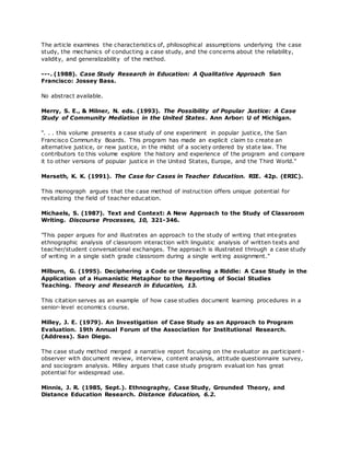 The article examines the characteristics of, philosophical assumptions underlying the case
study, the mechanics of conducting a case study, and the concerns about the reliability,
validity, and generalizability of the method.
---. (1988). Case Study Research in Education: A Qualitative Approach San
Francisco: Jossey Bass.
No abstract available.
Merry, S. E., & Milner, N. eds. (1993). The Possibility of Popular Justice: A Case
Study of Community Mediation in the United States. Ann Arbor: U of Michigan.
". . . this volume presents a case study of one experiment in popular justice, the San
Francisco Community Boards. This program has made an explicit claim to create an
alternative justice, or new justice, in the midst of a society ordered by state law. The
contributors to this volume explore the history and experience of the program and compare
it to other versions of popular justice in the United States, Europe, and the Third World."
Merseth, K. K. (1991). The Case for Cases in Teacher Education. RIE. 42p. (ERIC).
This monograph argues that the case method of instruction offers unique potential for
revitalizing the field of teacher education.
Michaels, S. (1987). Text and Context: A New Approach to the Study of Classroom
Writing. Discourse Processes, 10, 321-346.
"This paper argues for and illustrates an approach to the study of writing that integrates
ethnographic analysis of classroom interaction with linguistic analysis of written texts and
teacher/student conversational exchanges. The approach is illustrated through a case study
of writing in a single sixth grade classroom during a single writing assignment."
Milburn, G. (1995). Deciphering a Code or Unraveling a Riddle: A Case Study in the
Application of a Humanistic Metaphor to the Reporting of Social Studies
Teaching. Theory and Research in Education, 13.
This citation serves as an example of how case studies document learning procedures in a
senior-level economics course.
Milley, J. E. (1979). An Investigation of Case Study as an Approach to Program
Evaluation. 19th Annual Forum of the Association for Institutional Research.
(Address). San Diego.
The case study method merged a narrative report focusing on the evaluator as participant -
observer with document review, interview, content analysis, attitude questionnaire survey,
and sociogram analysis. Milley argues that case study program evaluat ion has great
potential for widespread use.
Minnis, J. R. (1985, Sept.). Ethnography, Case Study, Grounded Theory, and
Distance Education Research. Distance Education, 6.2.
 