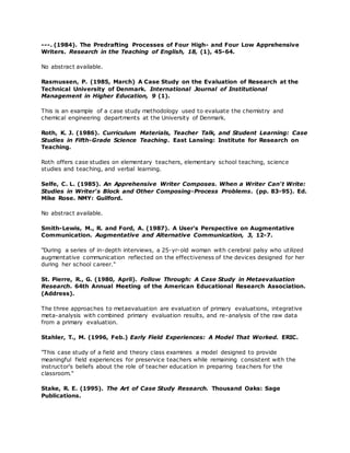 ---. (1984). The Predrafting Processes of Four High- and Four Low Apprehensive
Writers. Research in the Teaching of English, 18, (1), 45-64.
No abstract available.
Rasmussen, P. (1985, March) A Case Study on the Evaluation of Research at the
Technical University of Denmark. International Journal of Institutional
Management in Higher Education, 9 (1).
This is an example of a case study methodology used to evaluate the chemistry and
chemical engineering departments at the University of Denmark.
Roth, K. J. (1986). Curriculum Materials, Teacher Talk, and Student Learning: Case
Studies in Fifth-Grade Science Teaching. East Lansing: Institute for Research on
Teaching.
Roth offers case studies on elementary teachers, elementary school teaching, science
studies and teaching, and verbal learning.
Selfe, C. L. (1985). An Apprehensive Writer Composes. When a Writer Can't Write:
Studies in Writer's Block and Other Composing-Process Problems. (pp. 83-95). Ed.
Mike Rose. NMY: Guilford.
No abstract available.
Smith-Lewis, M., R. and Ford, A. (1987). A User's Perspective on Augmentative
Communication. Augmentative and Alternative Communication, 3, 12-7.
"During a series of in-depth interviews, a 25-yr-old woman with cerebral palsy who utilized
augmentative communication reflected on the effectiveness of the devices designed for her
during her school career."
St. Pierre, R., G. (1980, April). Follow Through: A Case Study in Metaevaluation
Research. 64th Annual Meeting of the American Educational Research Association.
(Address).
The three approaches to metaevaluation are evaluation of primary evaluations, integrative
meta-analysis with combined primary evaluation results, and re-analysis of the raw data
from a primary evaluation.
Stahler, T., M. (1996, Feb.) Early Field Experiences: A Model That Worked. ERIC.
"This case study of a field and theory class examines a model designed to provide
meaningful field experiences for preservice teachers while remaining consistent with the
instructor's beliefs about the role of teacher education in preparing teachers for the
classroom."
Stake, R. E. (1995). The Art of Case Study Research. Thousand Oaks: Sage
Publications.
 