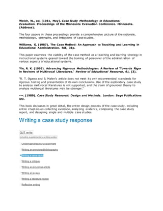 Welch, W., ed. (1981, May). Case Study Methodology in Educational
Evaluation. Proceedings of the Minnesota Evaluation Conference. Minnesota.
(Address).
The four papers in these proceedings provide a comprehensive picture of the rationale,
methodology, strengths, and limitations of case studies.
Williams, G. (1987). The Case Method: An Approach to Teaching and Learning in
Educational Administration. RIE, 31p.
This paper examines the viability of the case method as a teaching and learning strategy in
instructional systems geared toward the training of personnel of the administration of
various aspects of educational systems.
Yin, R. K. (1993). Advancing Rigorous Methodologies: A Review of 'Towards Rigor
in Reviews of Multivocal Literatures.' Review of Educational Research, 61, (3).
"R. T. Ogawa and B. Malen's article does not meet its own recommended standards for
rigorous testing and presentation of its own conclusions. Use of the exploratory case study
to analyze multivocal literatures is not supported, and the claim of grounded theory to
analyze multivocal literatures may be stronger."
---. (1989). Case Study Research: Design and Methods. London: Sage Publications
Inc.
This book discusses in great detail, the entire design process of the case study, including
entire chapters on collecting evidence, analyzing evidence, composing the case study
report, and designing single and multiple case studies.
Writing a case study response
QUT write
including supplementary w riting guides
Understanding your assignment
Writing an annotated bibliography
Writing a case study
Writing a critique
Writing an empirical article
Writing an essay
Writing a literature review
Reflective writing
 