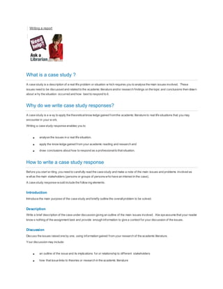 Writing a report
What is a case study ?
A case study is a description of a real life problem or situation w hich requires you to analyse the main issues involved. These
issues need to be discussed and related to the academic literature and/or research findings on the topic and conclusions then drawn
about w hy the situation occurred and how best to respond to it.
Why do we write case study responses?
A case study is a w ay to apply the theoreticalknow ledge gained fromthe academic literature to real life situations that you may
encounter in your w ork.
Writing a case study response enables you to
 analyse the issues in a real life situation,
 apply the know ledge gained from your academic reading and research and
 draw conclusions about how to respond as a professionalto that situation.
How to write a case study response
Before you start w riting, you need to carefully read the case study and make a note of the main issues and problems involved as
w ellas the main stakeholders (persons or groups of personswho have an interest in the case).
A case study response would include the follow ing elements:
Introduction
Introduce the main purpose of the case study and briefly outline the overallproblem to be solved.
Description
Write a brief description of the case under discussion giving an outline of the main issues involved. Alw aysassume that your reader
know s nothing of the assignment task and provide enough information to give a context for your discussion of the issues.
Discussion
Discuss the issues raised one by one, using information gained from your research of the academic literature.
Your discussion may include:
 an outline of the issue and its implications for or relationship to different stakeholders
 how that issue links to theories or research in the academic literature
 