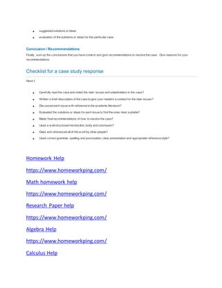  suggested solutions or ideas
 evaluation of the solutions or ideas for this particular case
Conclusion / Recommendations
Finally, sum up the conclusions that you have come to and give recommendations to resolve the case. Give reasons for your
recommendations.
Checklist for a case study response
Have I:
 Carefully read the case and noted the main issues and stakeholders in the case?
 Written a brief description of the case to give your readers a context for the main issues?
 Discussed each issue w ith reference to the academic literature?
 Evaluated the solutions or ideas for each issue to find the ones most suitable?
 Made finalrecommendations of how to resolve the case?
 Used a w ellstructured introduction, body and conclusion?
 Cited and referenced allof the w orkby other people?
 Used correct grammar, spelling and punctuation, clear presentation and appropriate reference style?
Homework Help
https://www.homeworkping.com/
Math homework help
https://www.homeworkping.com/
Research Paper help
https://www.homeworkping.com/
Algebra Help
https://www.homeworkping.com/
Calculus Help
 