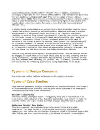 situation that contribute to the problem" (Merseth 1991). In addition, students are
encouraged to "generate their own analysis of the problems under consideration, to develop
their own solutions, and to practically apply their own knowledge of theory to these
problems" (Boyce 1993). Along the way, students also develop "the power to analyze and to
master a tangled circumstance by identifying and delineating important factors; the ability
to utilize ideas, to test them against facts, and to throw them into fresh combinations"
(Merseth 1991).
In addition to the practical application and testing of scholarly knowledge, case discussions
can also help students prepare for real-world problems, situations and crises by providing
an approximation of various professional environments (i.e. classroom, board room,
courtroom, or hospital). Thus, through the examination of specific cases, students are given
the opportunity to work out their own professional issues through the trials, tribulations,
experiences, and research findings of others. An obvious advantage to this mode of
instruction is that it allows students the exposure to settings and contexts that they might
not otherwise experience. For example, a student interested in studying the effects of
poverty on minority secondary student's grade point averages and S.A.T. scores could
access and analyze information from schools as geographically diverse as Los Angeles, New
York City, Miami, and New Mexico without ever having to leave the classroom.
The case study method also incorporates the idea that students can learn from one another
"by engaging with each other and with each other's ideas, by asserting something and then
having it questioned, challenged and thrown back at them so that they can reflect on what
they hear, and then refine what they say" (Boehrer 1990). In summary, students can direct
their own learning by formulating questions and taking responsibility for the study.
Types and Design Concerns
Researchers use multiple methods and approaches to conduct case studies.
Types of Case Studies
Under the more generalized category of case study exist several subdivisions, each of which
is custom selected for use depending upon the goals and/or objectives of the investigator.
These types of case study include the following:
Illustrative Case Studies
These are primarily descriptive studies. They typically utilize one or two instances of an
event to show what a situation is like. Illustrative case studies serve primarily to make the
unfamiliar familiar and to give readers a common language about the topic in question.
Exploratory (or pilot) Case Studies
These are condensed case studies performed before implementing a large scale
investigation. Their basic function is to help identify questions and select types of
measurement prior to the main investigation. The primary pitfall of this type of study is that
initial findings may seem convincing enough to be released prematurely as conclusions.
 